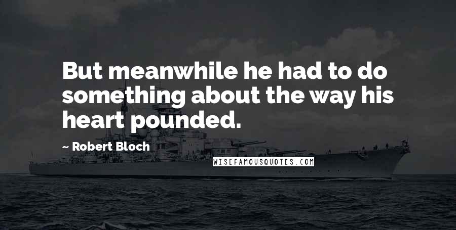 Robert Bloch Quotes: But meanwhile he had to do something about the way his heart pounded.