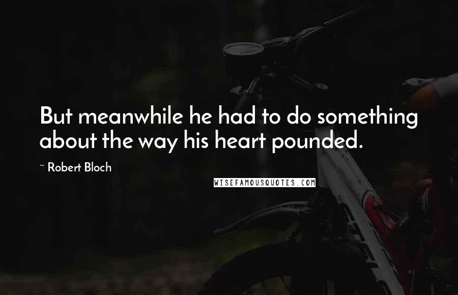 Robert Bloch Quotes: But meanwhile he had to do something about the way his heart pounded.