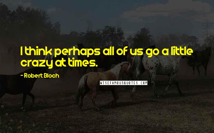 Robert Bloch Quotes: I think perhaps all of us go a little crazy at times.