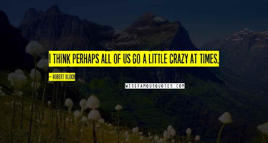 Robert Bloch Quotes: I think perhaps all of us go a little crazy at times.