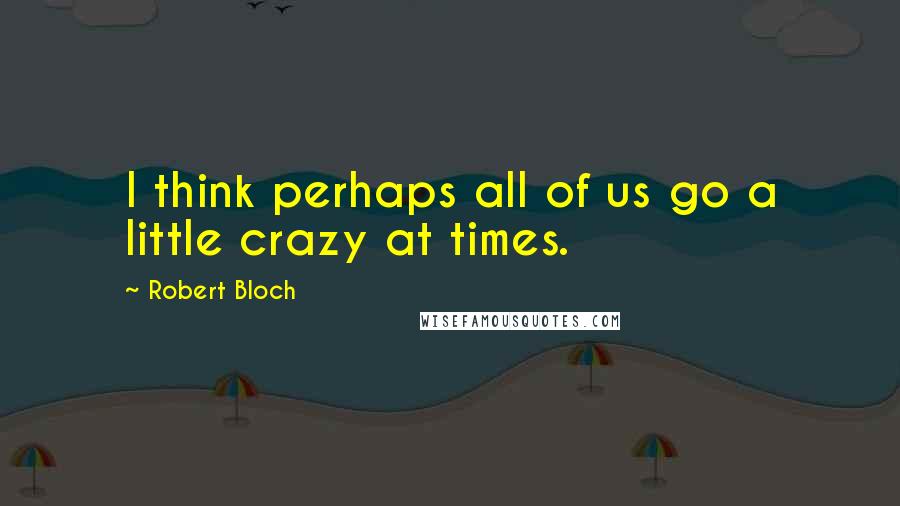 Robert Bloch Quotes: I think perhaps all of us go a little crazy at times.