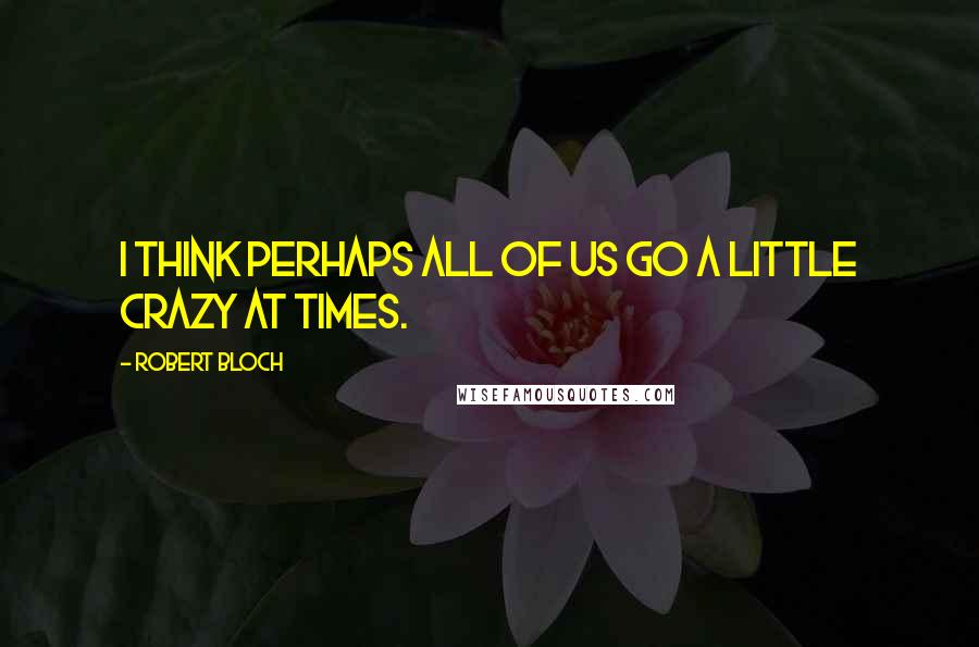 Robert Bloch Quotes: I think perhaps all of us go a little crazy at times.