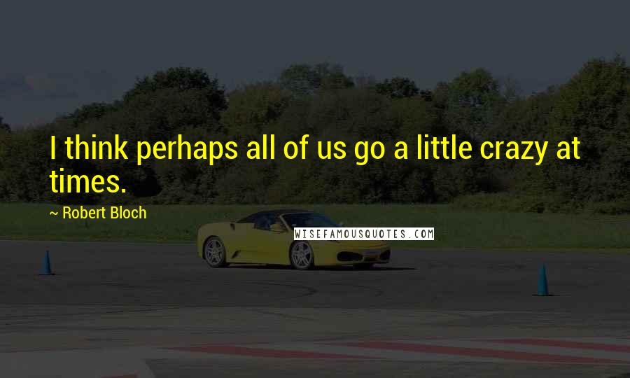 Robert Bloch Quotes: I think perhaps all of us go a little crazy at times.