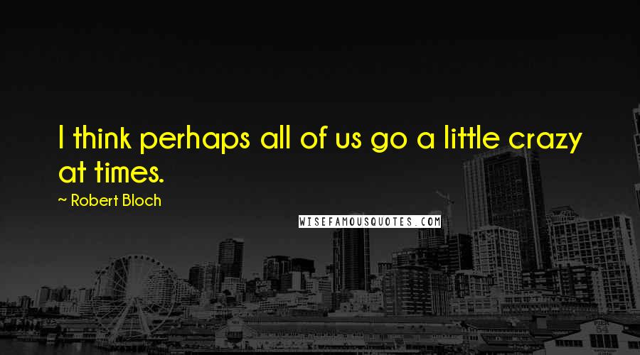 Robert Bloch Quotes: I think perhaps all of us go a little crazy at times.