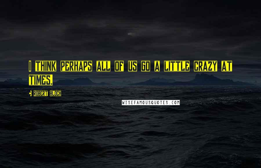 Robert Bloch Quotes: I think perhaps all of us go a little crazy at times.