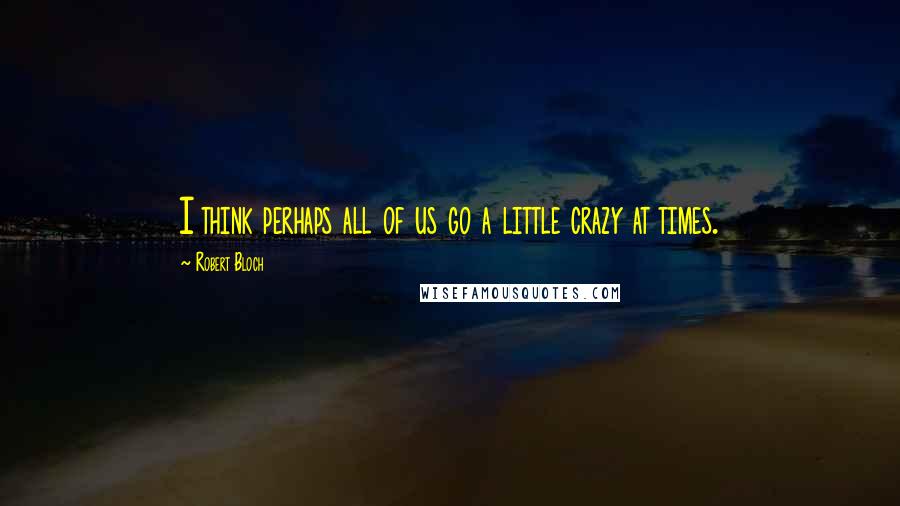 Robert Bloch Quotes: I think perhaps all of us go a little crazy at times.