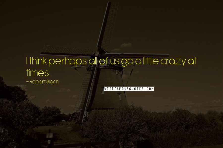 Robert Bloch Quotes: I think perhaps all of us go a little crazy at times.