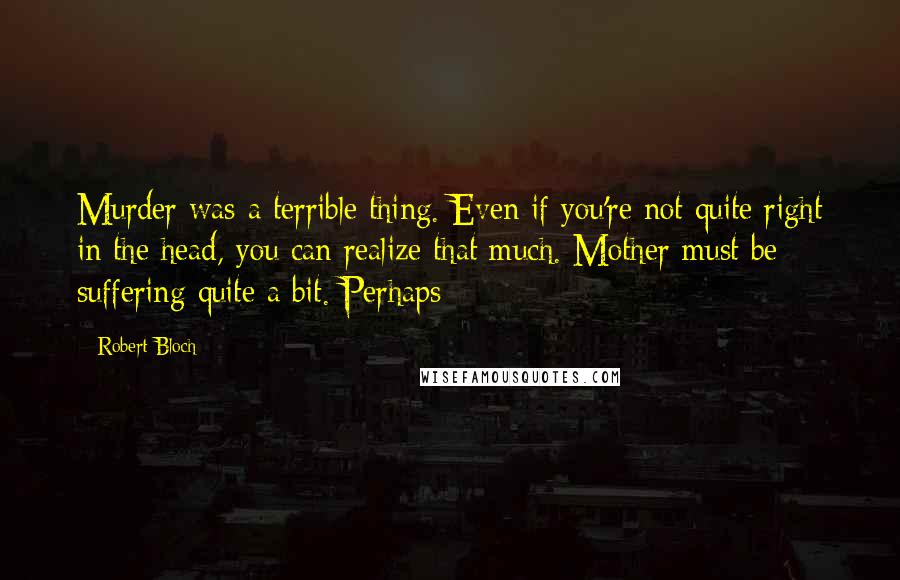 Robert Bloch Quotes: Murder was a terrible thing. Even if you're not quite right in the head, you can realize that much. Mother must be suffering quite a bit. Perhaps