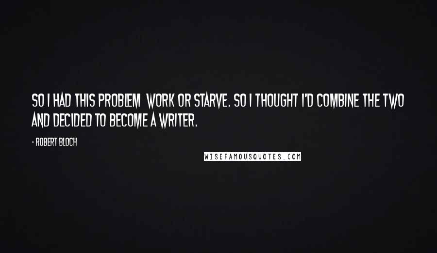 Robert Bloch Quotes: So I had this problem  work or starve. So I thought I'd combine the two and decided to become a writer.