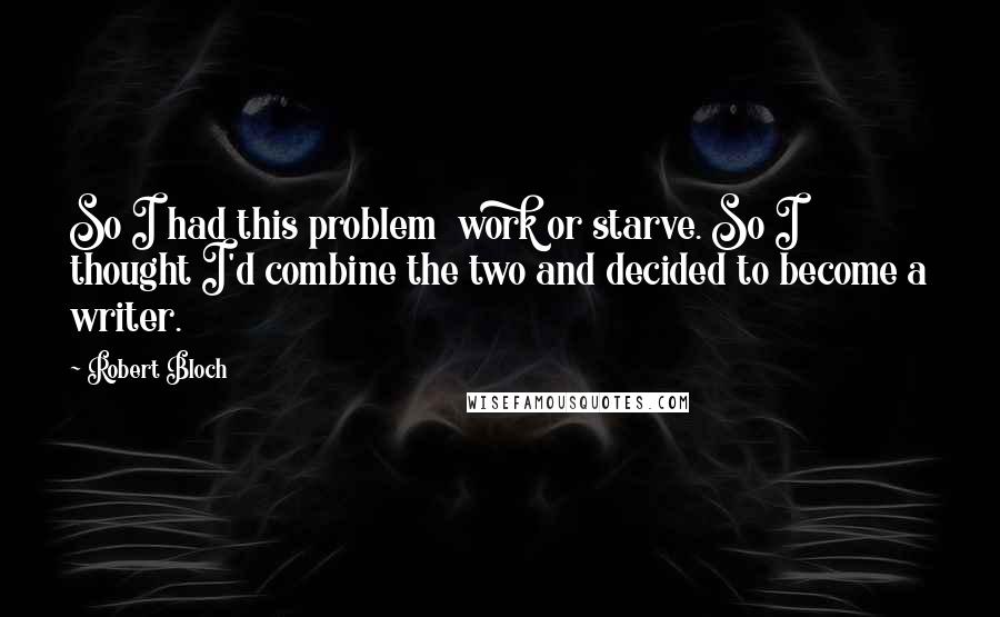 Robert Bloch Quotes: So I had this problem work or starve. So I thought I'd combine the two and decided to become a writer.