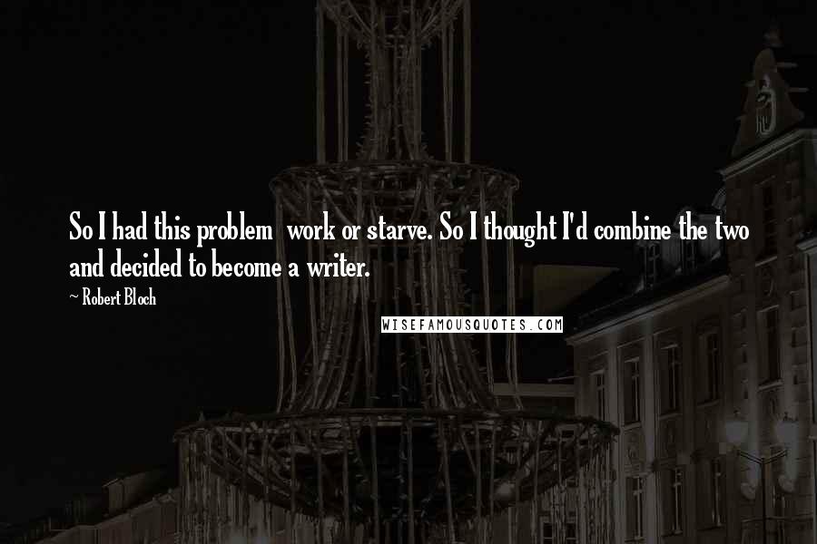 Robert Bloch Quotes: So I had this problem work or starve. So I thought I'd combine the two and decided to become a writer.