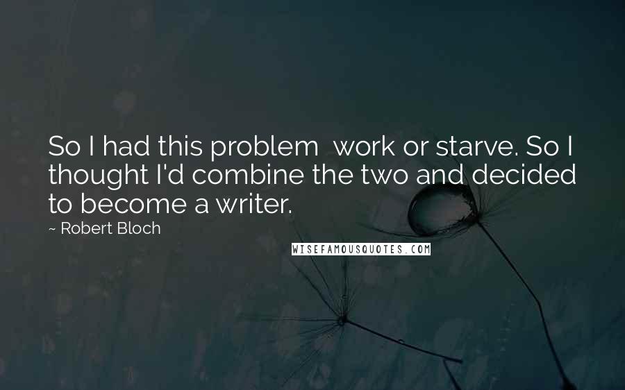 Robert Bloch Quotes: So I had this problem work or starve. So I thought I'd combine the two and decided to become a writer.