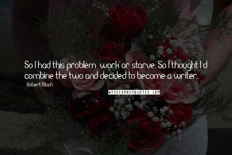Robert Bloch Quotes: So I had this problem work or starve. So I thought I'd combine the two and decided to become a writer.
