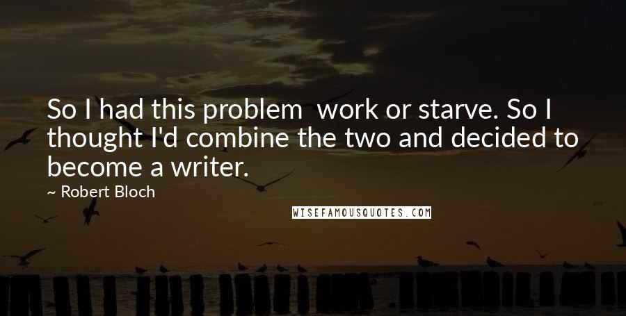Robert Bloch Quotes: So I had this problem work or starve. So I thought I'd combine the two and decided to become a writer.