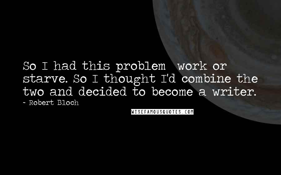 Robert Bloch Quotes: So I had this problem work or starve. So I thought I'd combine the two and decided to become a writer.