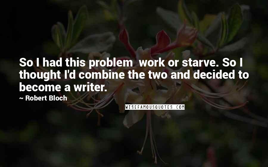 Robert Bloch Quotes: So I had this problem work or starve. So I thought I'd combine the two and decided to become a writer.