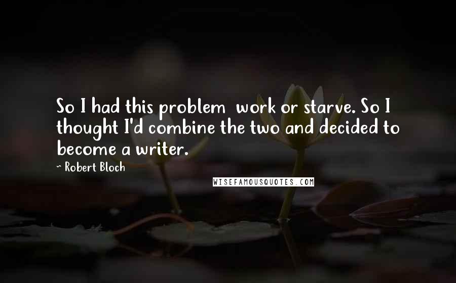 Robert Bloch Quotes: So I had this problem work or starve. So I thought I'd combine the two and decided to become a writer.