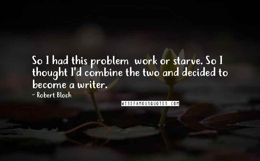 Robert Bloch Quotes: So I had this problem  work or starve. So I thought I'd combine the two and decided to become a writer.