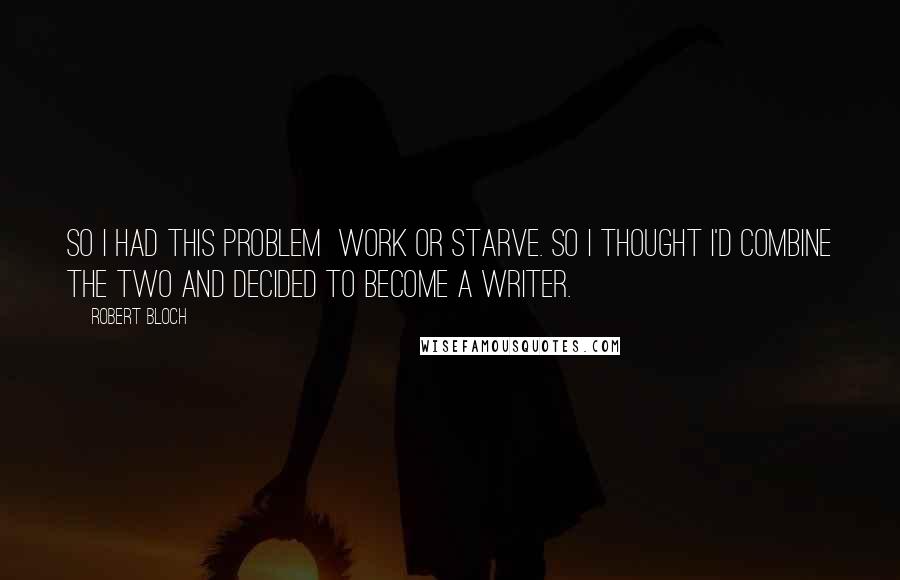 Robert Bloch Quotes: So I had this problem work or starve. So I thought I'd combine the two and decided to become a writer.