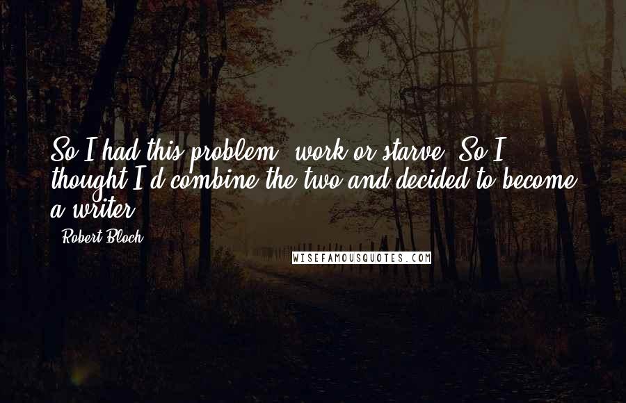 Robert Bloch Quotes: So I had this problem work or starve. So I thought I'd combine the two and decided to become a writer.