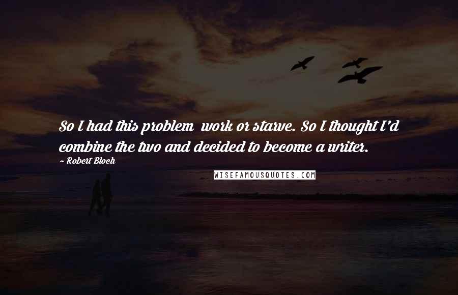Robert Bloch Quotes: So I had this problem work or starve. So I thought I'd combine the two and decided to become a writer.