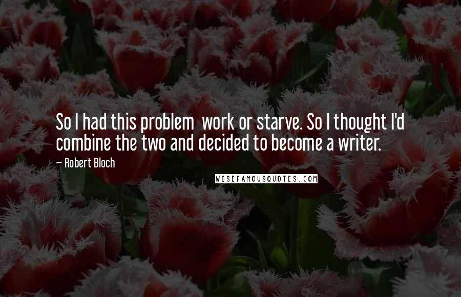Robert Bloch Quotes: So I had this problem work or starve. So I thought I'd combine the two and decided to become a writer.