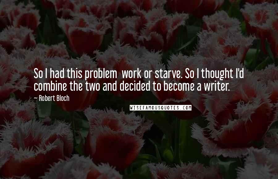 Robert Bloch Quotes: So I had this problem  work or starve. So I thought I'd combine the two and decided to become a writer.