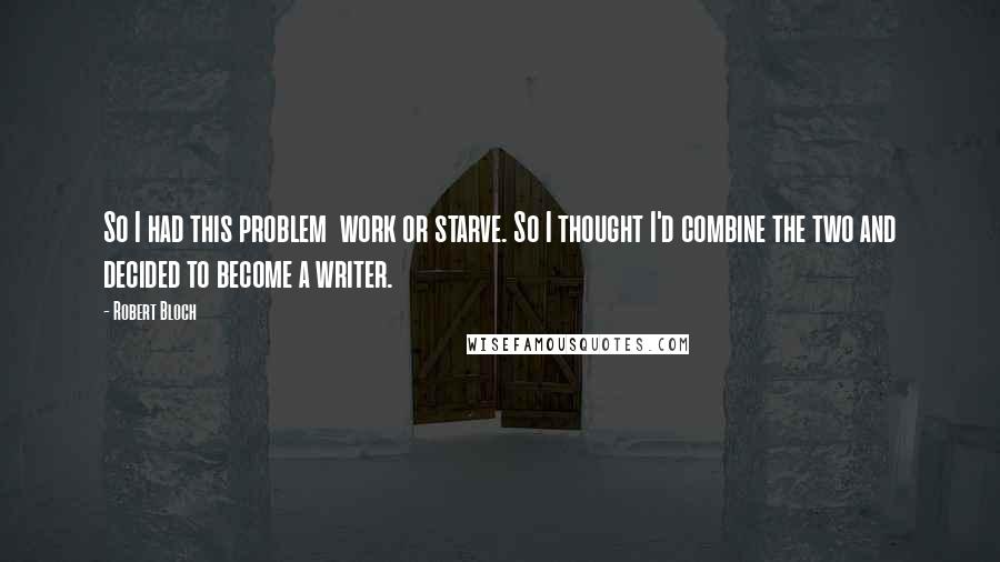 Robert Bloch Quotes: So I had this problem work or starve. So I thought I'd combine the two and decided to become a writer.