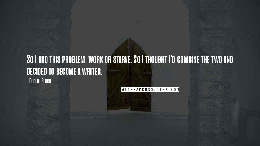 Robert Bloch Quotes: So I had this problem  work or starve. So I thought I'd combine the two and decided to become a writer.