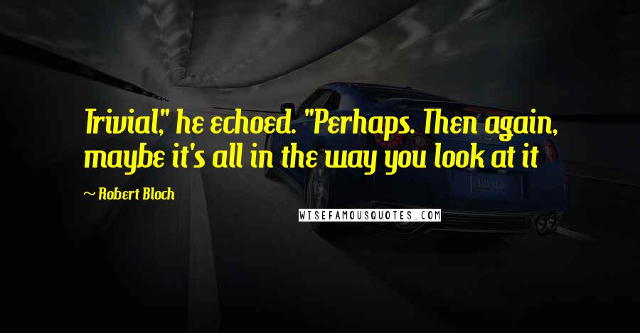 Robert Bloch Quotes: Trivial," he echoed. "Perhaps. Then again, maybe it's all in the way you look at it