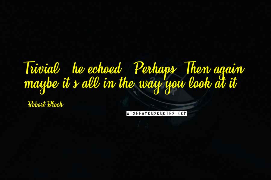 Robert Bloch Quotes: Trivial," he echoed. "Perhaps. Then again, maybe it's all in the way you look at it