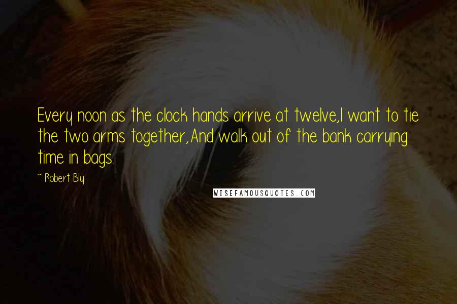 Robert Bly Quotes: Every noon as the clock hands arrive at twelve,I want to tie the two arms together,And walk out of the bank carrying time in bags.