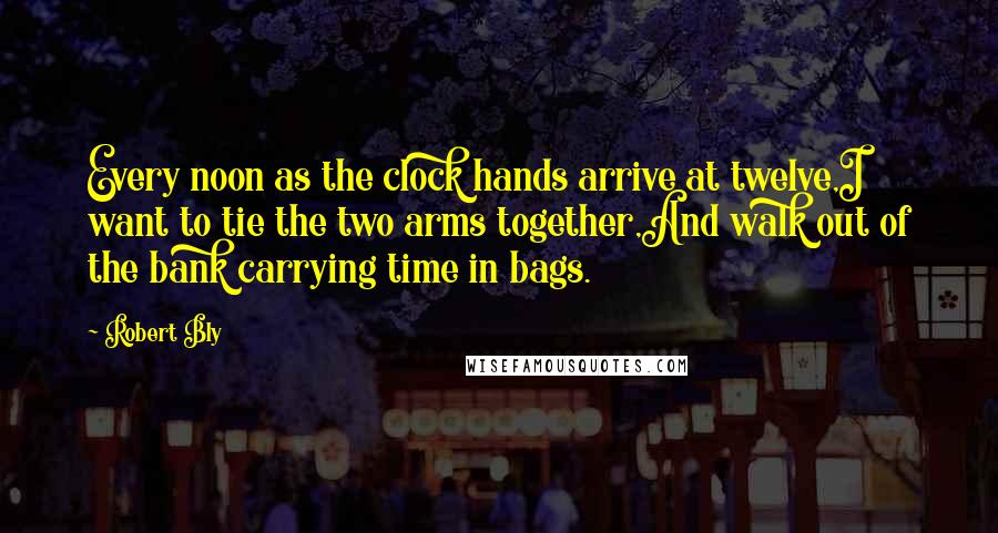 Robert Bly Quotes: Every noon as the clock hands arrive at twelve,I want to tie the two arms together,And walk out of the bank carrying time in bags.