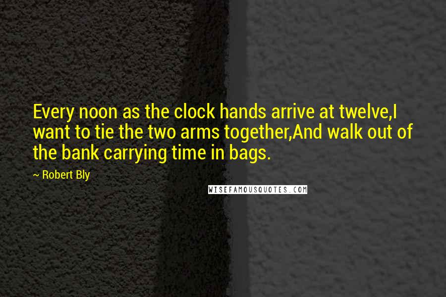 Robert Bly Quotes: Every noon as the clock hands arrive at twelve,I want to tie the two arms together,And walk out of the bank carrying time in bags.