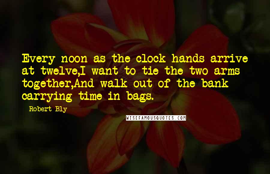 Robert Bly Quotes: Every noon as the clock hands arrive at twelve,I want to tie the two arms together,And walk out of the bank carrying time in bags.