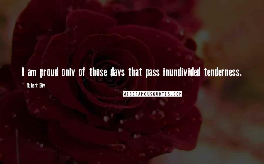 Robert Bly Quotes: I am proud only of those days that pass inundivided tenderness.