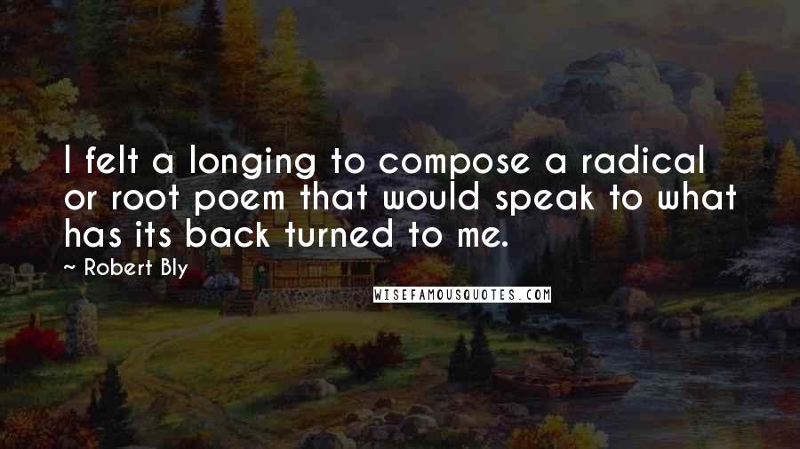 Robert Bly Quotes: I felt a longing to compose a radical or root poem that would speak to what has its back turned to me.