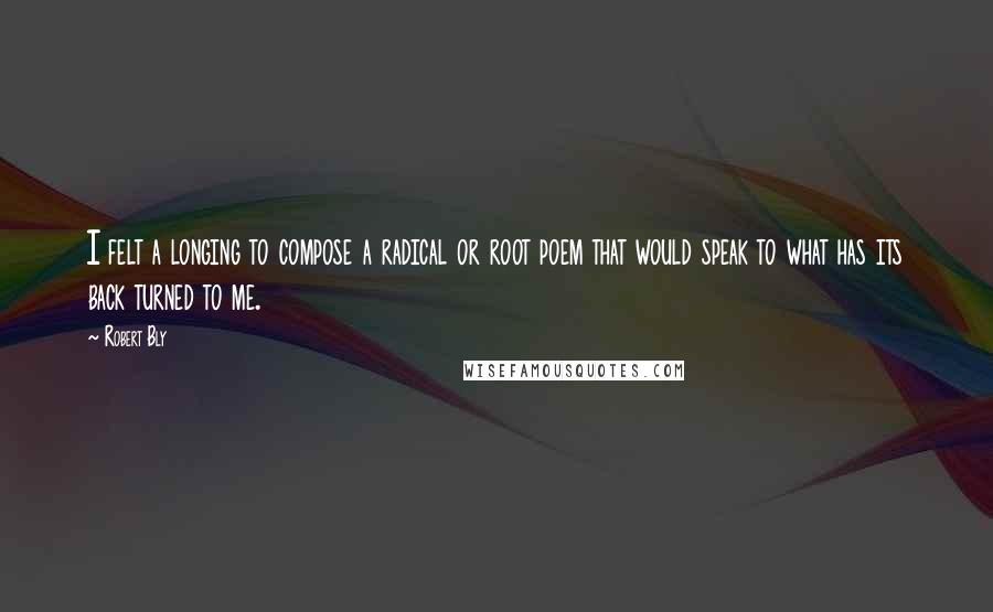 Robert Bly Quotes: I felt a longing to compose a radical or root poem that would speak to what has its back turned to me.