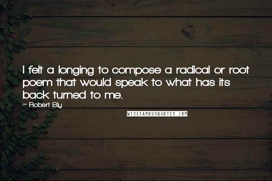 Robert Bly Quotes: I felt a longing to compose a radical or root poem that would speak to what has its back turned to me.