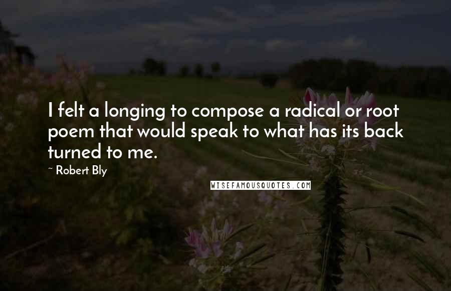 Robert Bly Quotes: I felt a longing to compose a radical or root poem that would speak to what has its back turned to me.