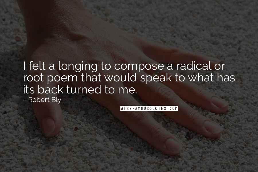 Robert Bly Quotes: I felt a longing to compose a radical or root poem that would speak to what has its back turned to me.