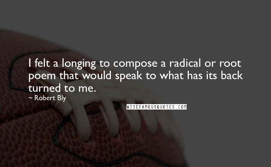 Robert Bly Quotes: I felt a longing to compose a radical or root poem that would speak to what has its back turned to me.