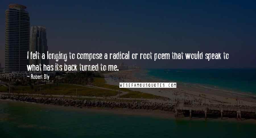 Robert Bly Quotes: I felt a longing to compose a radical or root poem that would speak to what has its back turned to me.