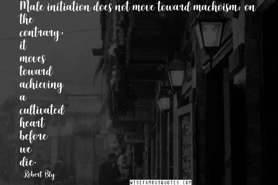 Robert Bly Quotes: Male initiation does not move toward machoism; on the contrary, it moves toward achieving a cultivated heart before we die.