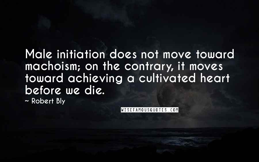 Robert Bly Quotes: Male initiation does not move toward machoism; on the contrary, it moves toward achieving a cultivated heart before we die.