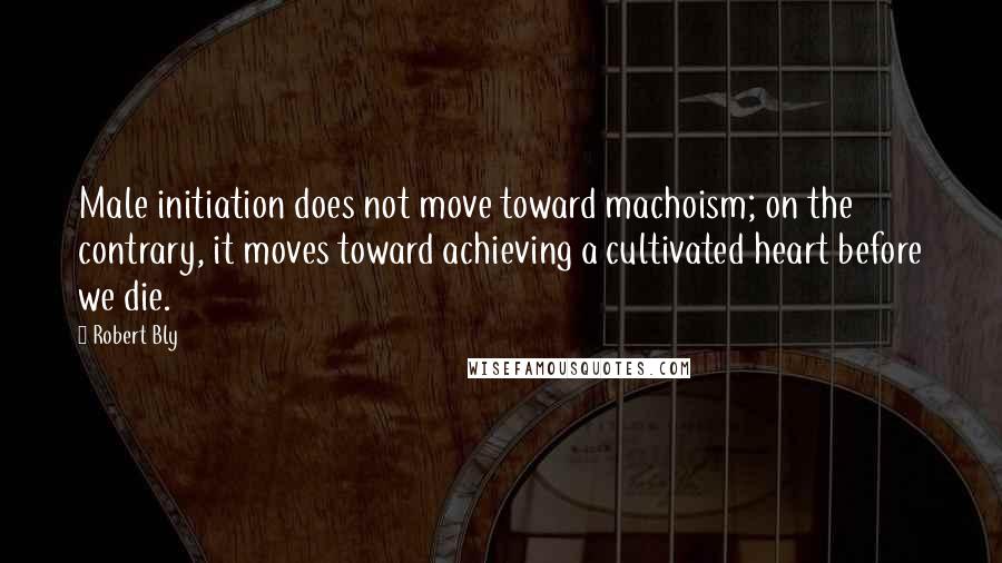 Robert Bly Quotes: Male initiation does not move toward machoism; on the contrary, it moves toward achieving a cultivated heart before we die.