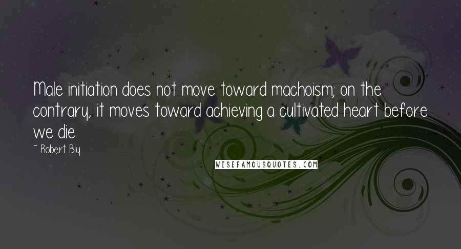 Robert Bly Quotes: Male initiation does not move toward machoism; on the contrary, it moves toward achieving a cultivated heart before we die.