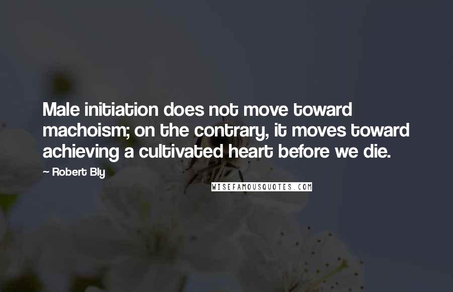Robert Bly Quotes: Male initiation does not move toward machoism; on the contrary, it moves toward achieving a cultivated heart before we die.
