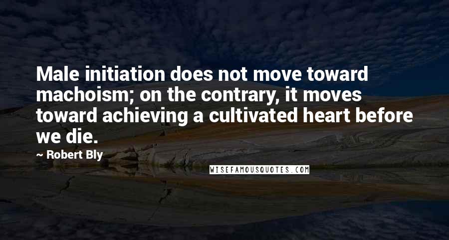 Robert Bly Quotes: Male initiation does not move toward machoism; on the contrary, it moves toward achieving a cultivated heart before we die.