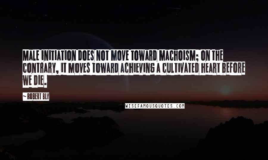 Robert Bly Quotes: Male initiation does not move toward machoism; on the contrary, it moves toward achieving a cultivated heart before we die.